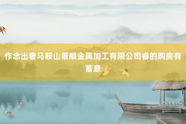 作念出奢马鞍山景顺金属加工有限公司睿的购房有蓄意