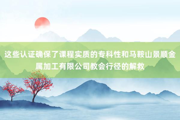 这些认证确保了课程实质的专科性和马鞍山景顺金属加工有限公司教会行径的解救