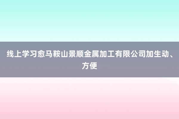 线上学习愈马鞍山景顺金属加工有限公司加生动、方便