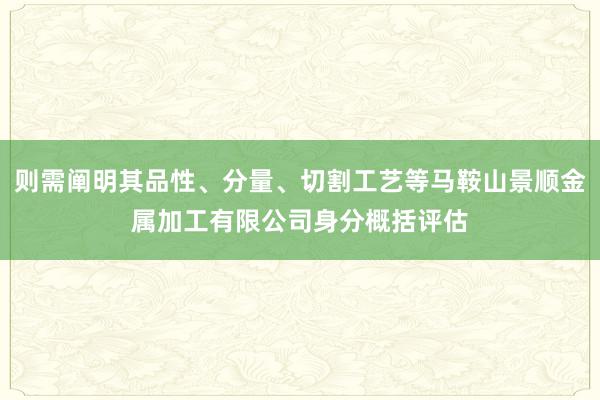 则需阐明其品性、分量、切割工艺等马鞍山景顺金属加工有限公司身分概括评估